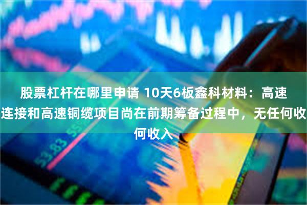 股票杠杆在哪里申请 10天6板鑫科材料：高速铜连接和高速铜缆项目尚在前期筹备过程中，无任何收入