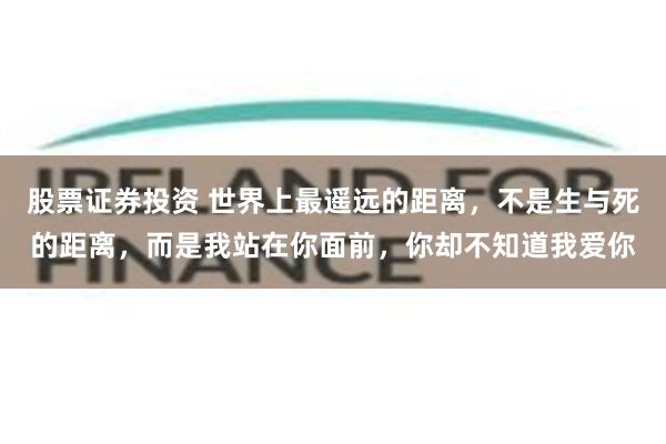 股票证券投资 世界上最遥远的距离，不是生与死的距离，而是我站在你面前，你却不知道我爱你