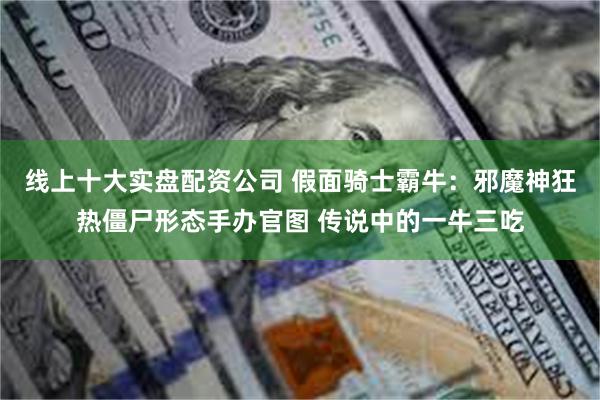 线上十大实盘配资公司 假面骑士霸牛：邪魔神狂热僵尸形态手办官图 传说中的一牛三吃
