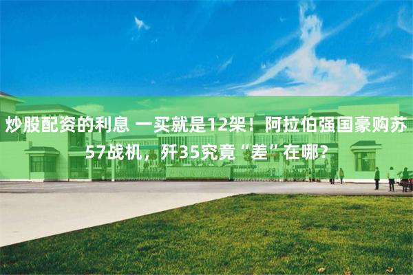 炒股配资的利息 一买就是12架！阿拉伯强国豪购苏57战机，歼35究竟“差”在哪？
