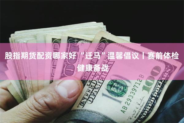 股指期货配资哪家好 “迁马”温馨倡议丨赛前体检 健康备战