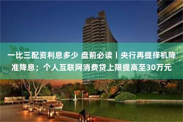 一比三配资利息多少 盘前必读丨央行再提择机降准降息；个人互联网消费贷上限提高至30万元