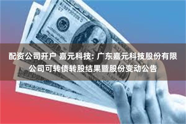 配资公司开户 嘉元科技: 广东嘉元科技股份有限公司可转债转股结果暨股份变动公告