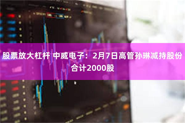 股票放大杠杆 中威电子：2月7日高管孙琳减持股份合计2000股