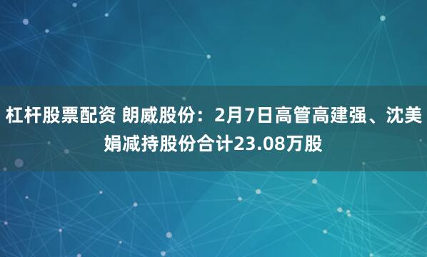 杠杆股票配资 朗威股份：2月7日高管高建强、沈美娟减持股份合计23.08万股