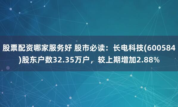 股票配资哪家服务好 股市必读：长电科技(600584)股东户数32.35万户，较上期增加2.88%
