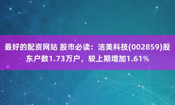 最好的配资网站 股市必读：洁美科技(002859)股东户数1.73万户，较上期增加1.61%