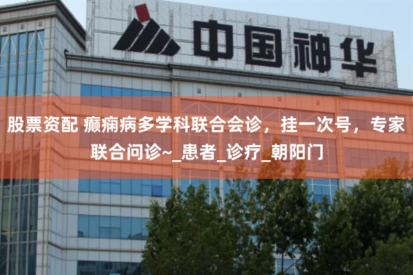 股票资配 癫痫病多学科联合会诊，挂一次号，专家联合问诊~_患者_诊疗_朝阳门
