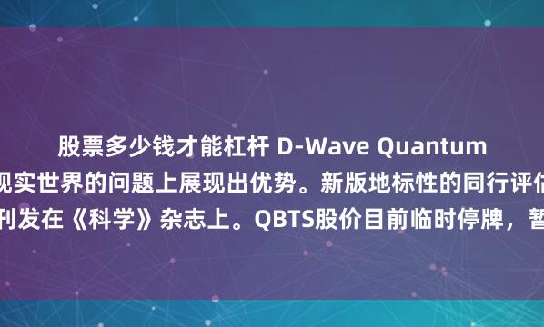 股票多少钱才能杠杆 D-Wave Quantum表示，量子计算在（处理）现实世界的问题上展现出优势。新版地标性的同行评估报告刊发在《科学》杂志上。QBTS股价目前临时停牌，暂停交易前涨幅迅速收窄至0.74%