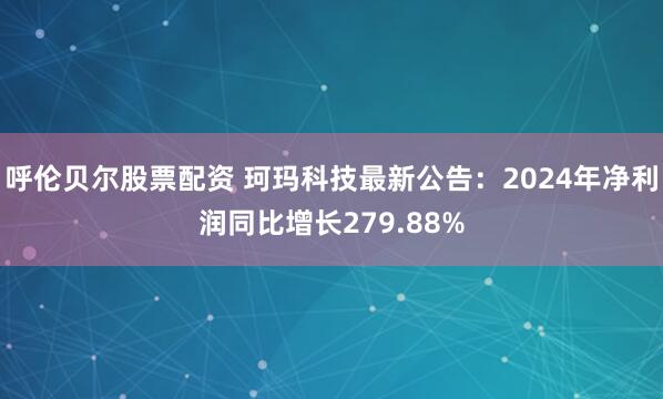 呼伦贝尔股票配资 珂玛科技最新公告：2024年净利润同比增长279.88%