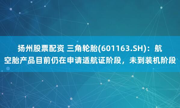 扬州股票配资 三角轮胎(601163.SH)：航空胎产品目前仍在申请适航证阶段，未到装机阶段