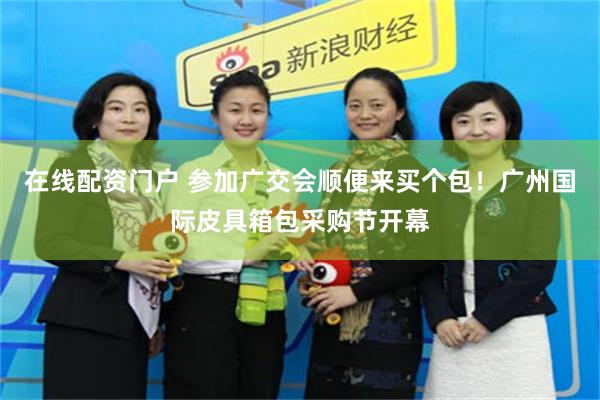 在线配资门户 参加广交会顺便来买个包！广州国际皮具箱包采购节开幕