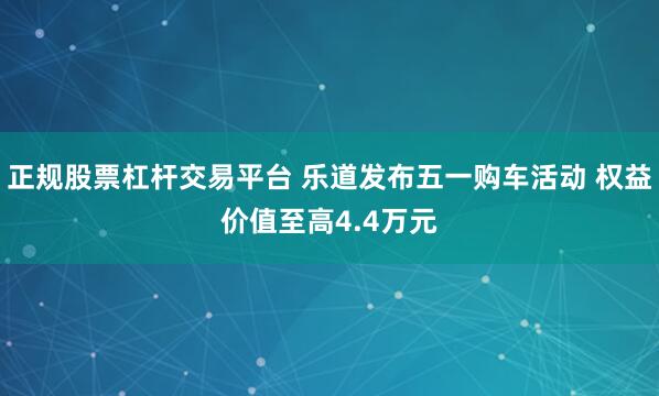 正规股票杠杆交易平台 乐道发布五一购车活动 权益价值至高4.4万元