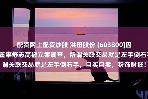 配资网上配资炒股 洪田股份 [603800]因未披露关联交易，公司与董事舒志高被立案调查，所谓关联交易就是左手倒右手，自买自卖，粉饰财报！