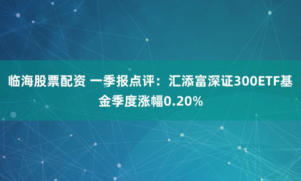 临海股票配资 一季报点评：汇添富深证300ETF基金季度涨幅0.20%