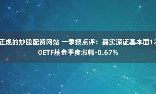 正规的炒股配资网站 一季报点评：嘉实深证基本面120ETF基金季度涨幅-0.67%