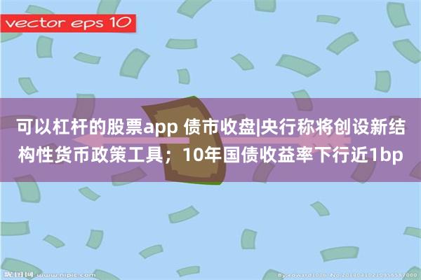 可以杠杆的股票app 债市收盘|央行称将创设新结构性货币政策工具；10年国债收益率下行近1bp