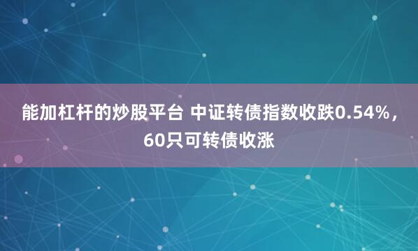 能加杠杆的炒股平台 中证转债指数收跌0.54%，60只可转债收涨