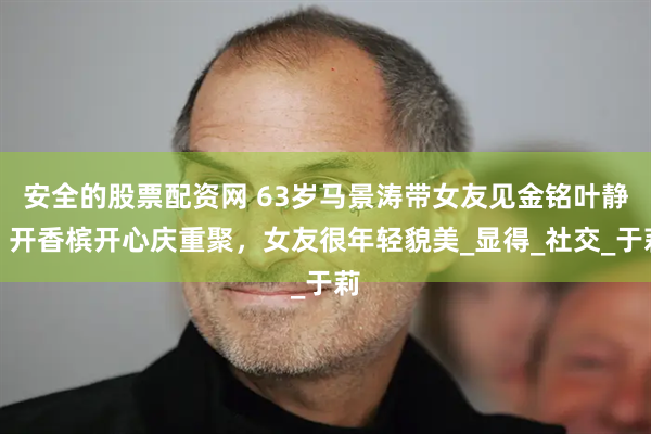 安全的股票配资网 63岁马景涛带女友见金铭叶静，开香槟开心庆重聚，女友很年轻貌美_显得_社交_于莉
