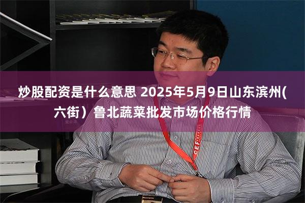 炒股配资是什么意思 2025年5月9日山东滨州(六街)鲁北蔬菜批发市场价格行情