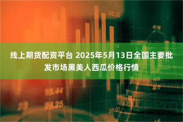 线上期货配资平台 2025年5月13日全国主要批发市场黑美人西瓜价格行情