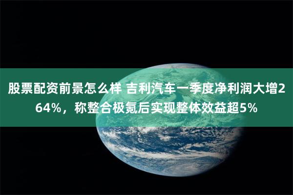 股票配资前景怎么样 吉利汽车一季度净利润大增264%，称整合极氪后实现整体效益超5%