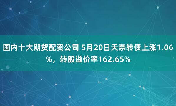 国内十大期货配资公司 5月20日天奈转债上涨1.06%，转股溢价率162.65%