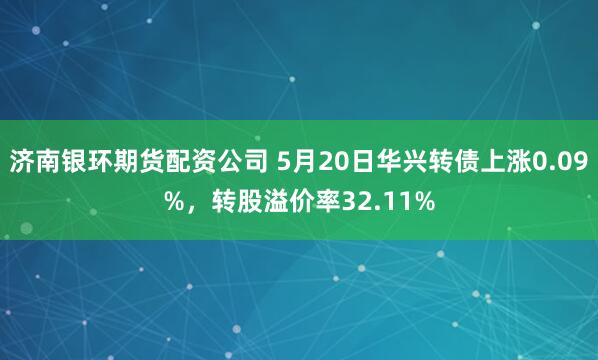 济南银环期货配资公司 5月20日华兴转债上涨0.09%，转股溢价率32.11%