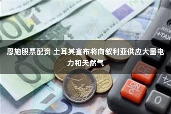 恩施股票配资 土耳其宣布将向叙利亚供应大量电力和天然气