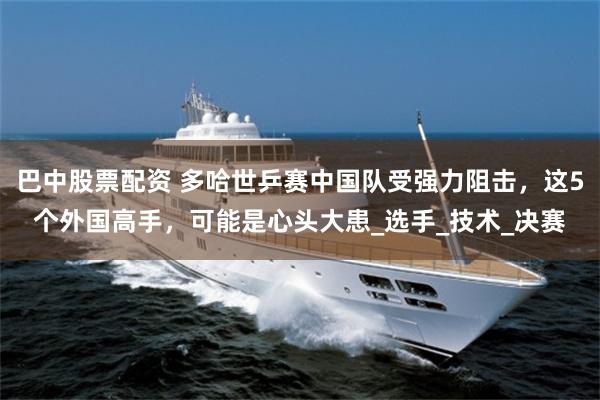 巴中股票配资 多哈世乒赛中国队受强力阻击，这5个外国高手，可能是心头大患_选手_技术_决赛