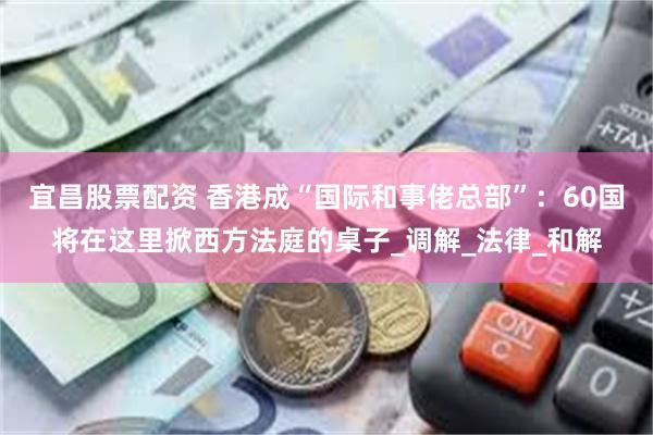 宜昌股票配资 香港成“国际和事佬总部”：60国将在这里掀西方法庭的桌子_调解_法律_和解