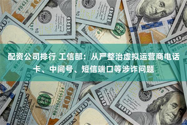 配资公司排行 工信部：从严整治虚拟运营商电话卡、中间号、短信端口等涉诈问题