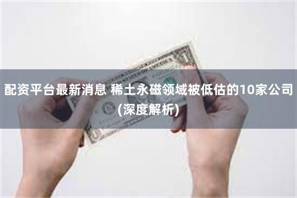 配资平台最新消息 稀土永磁领域被低估的10家公司(深度解析)