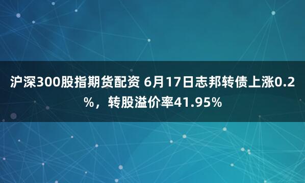 沪深300股指期货配资 6月17日志邦转债上涨0.2%，转股溢价率41.95%