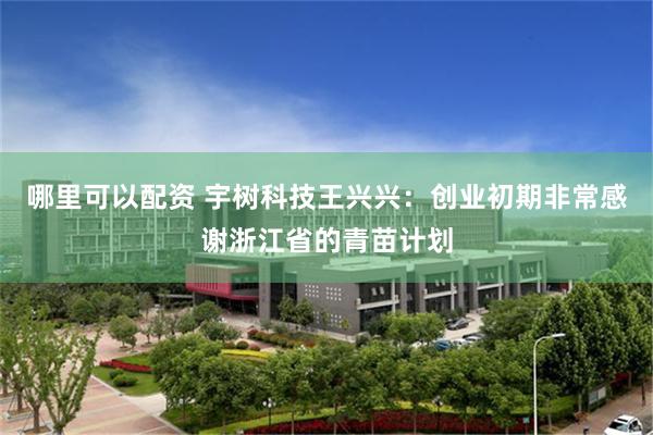哪里可以配资 宇树科技王兴兴：创业初期非常感谢浙江省的青苗计划