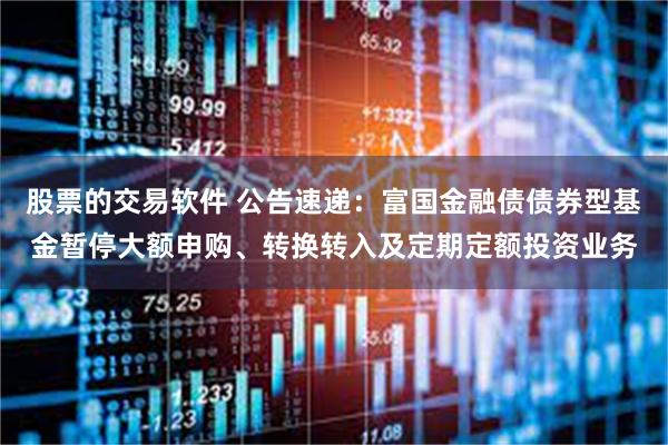 股票的交易软件 公告速递：富国金融债债券型基金暂停大额申购、转换转入及定期定额投资业务