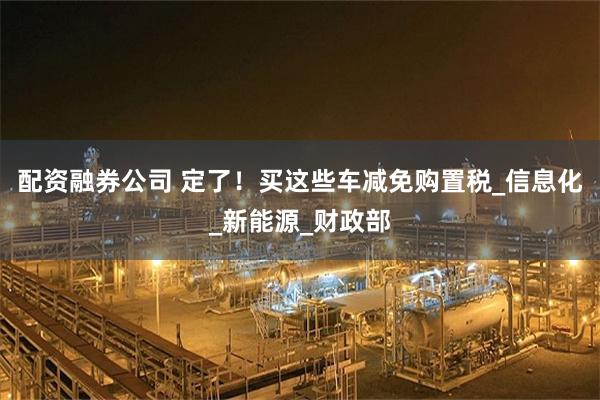 配资融券公司 定了！买这些车减免购置税_信息化_新能源_财政部