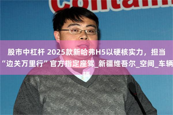 股市中杠杆 2025款新哈弗H5以硬核实力，担当“边关万里行”官方指定座驾_新疆维吾尔_空间_车辆