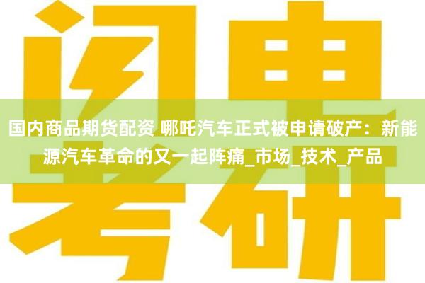 国内商品期货配资 哪吒汽车正式被申请破产：新能源汽车革命的又一起阵痛_市场_技术_产品