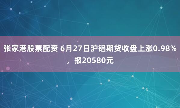 张家港股票配资 6月27日沪铝期货收盘上涨0.98%，报20580元