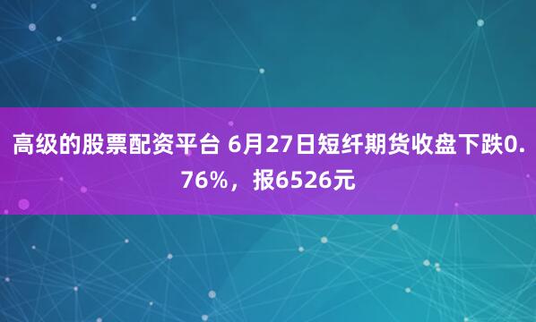 高级的股票配资平台 6月27日短纤期货收盘下跌0.76%，报6526元
