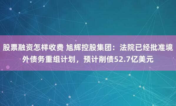 股票融资怎样收费 旭辉控股集团：法院已经批准境外债务重组计划，预计削债52.7亿美元
