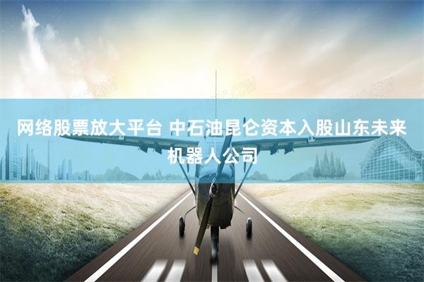 网络股票放大平台 中石油昆仑资本入股山东未来机器人公司