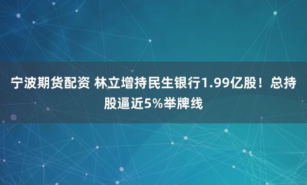 宁波期货配资 林立增持民生银行1.99亿股！总持股逼近5%举牌线