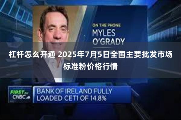 杠杆怎么开通 2025年7月5日全国主要批发市场标准粉价格行情