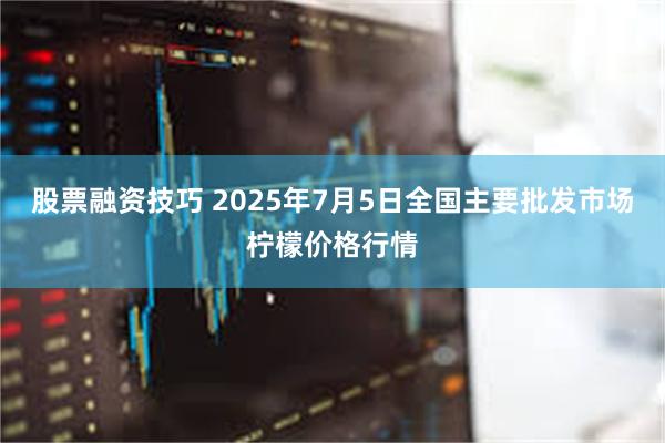 股票融资技巧 2025年7月5日全国主要批发市场柠檬价格行情