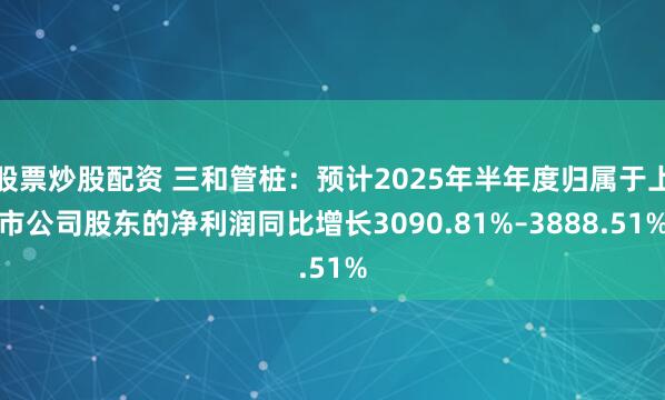 股票炒股配资 三和管桩：预计2025年半年度归属于上市公司股东的净利润同比增长3090.81%–3888.51%