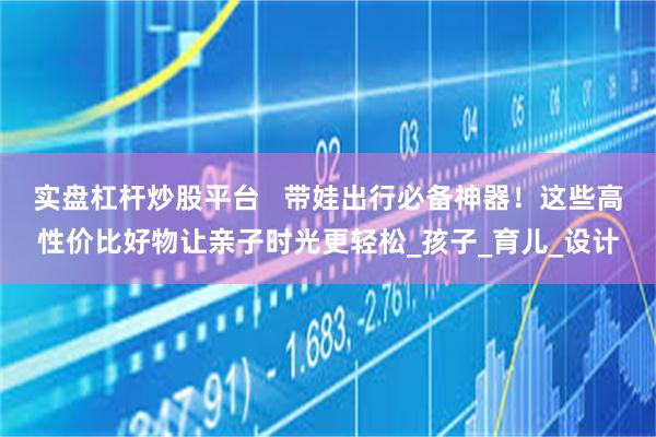 实盘杠杆炒股平台   带娃出行必备神器！这些高性价比好物让亲子时光更轻松_孩子_育儿_设计