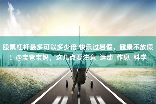 股票杠杆最多可以多少倍 快乐过暑假，健康不放假！@宝爸宝妈，这几点要注意_运动_作息_科学