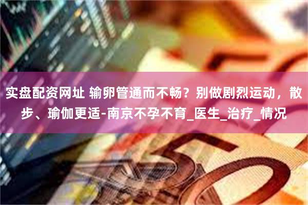 实盘配资网址 输卵管通而不畅？别做剧烈运动，散步、瑜伽更适-南京不孕不育_医生_治疗_情况